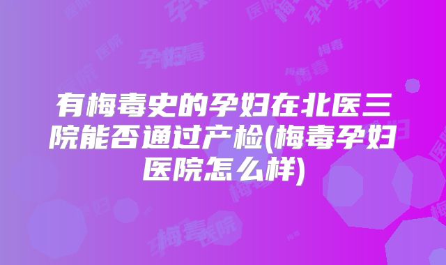 有梅毒史的孕妇在北医三院能否通过产检(梅毒孕妇医院怎么样)