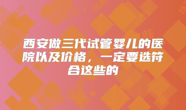 西安做三代试管婴儿的医院以及价格，一定要选符合这些的