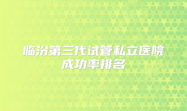 临汾第三代试管私立医院成功率排名
