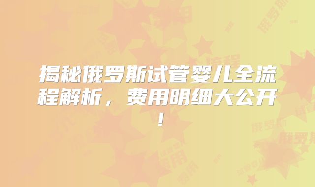揭秘俄罗斯试管婴儿全流程解析,费用明细大公开!