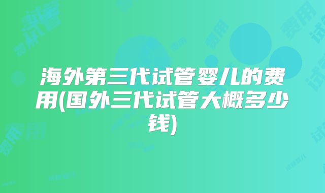 海外第三代试管婴儿的费用(国外三代试管大概多少钱)