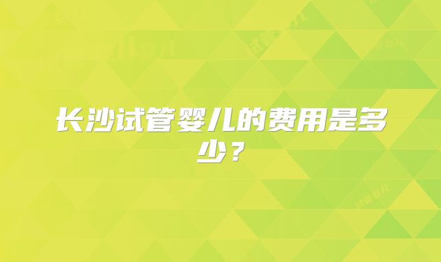 长沙试管婴儿的费用是多少？