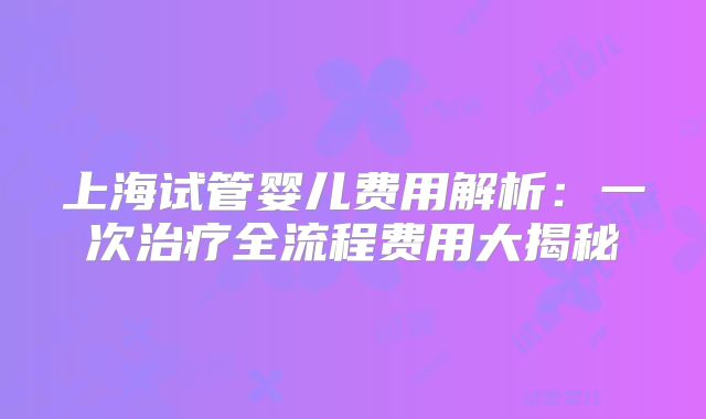 上海试管婴儿费用解析：一次治疗全流程费用大揭秘
