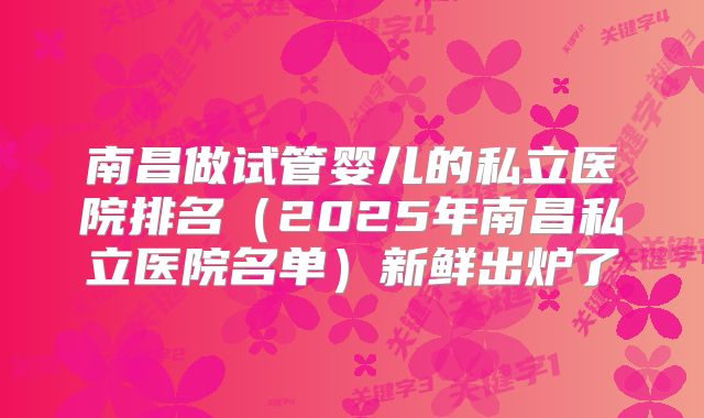 南昌做试管婴儿的私立医院排名（2025年南昌私立医院名单）新鲜出炉了