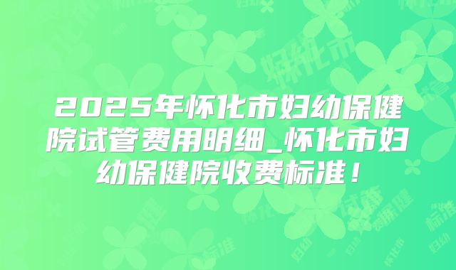 2025年怀化市妇幼保健院试管费用明细_怀化市妇幼保健院收费标准！