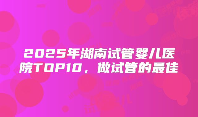 2025年湖南试管婴儿医院TOP10，做试管的最佳