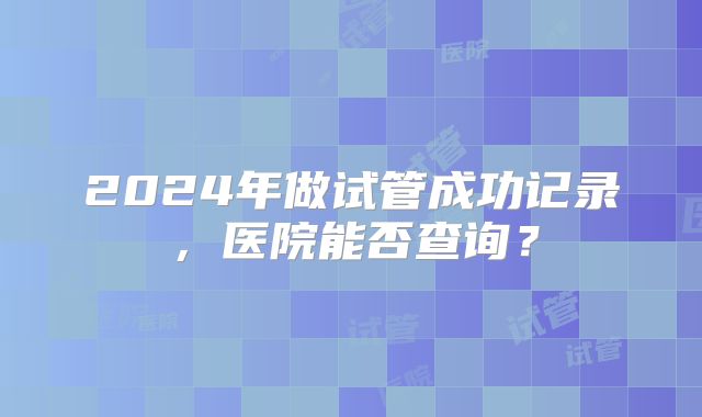 2024年做试管成功记录，医院能否查询？