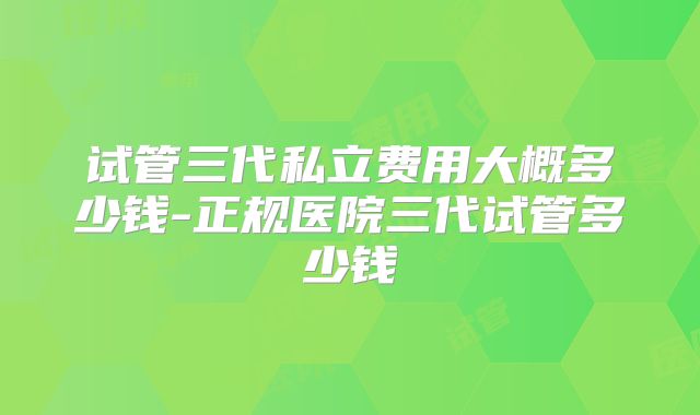试管三代私立费用大概多少钱-正规医院三代试管多少钱