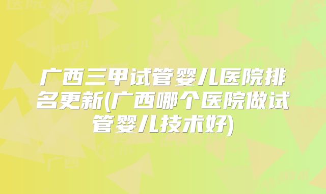 广西三甲试管婴儿医院排名更新(广西哪个医院做试管婴儿技术好)