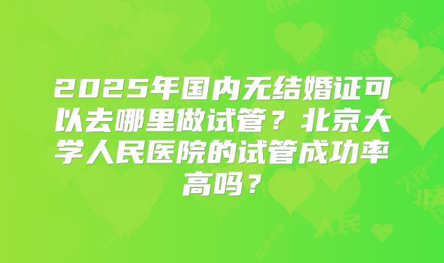 2025年国内无结婚证可以去哪里做试管?北京大学人民医院的试管成功率高吗?