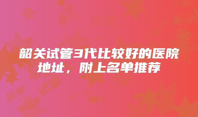 韶关试管3代比较好的医院地址，附上名单推荐