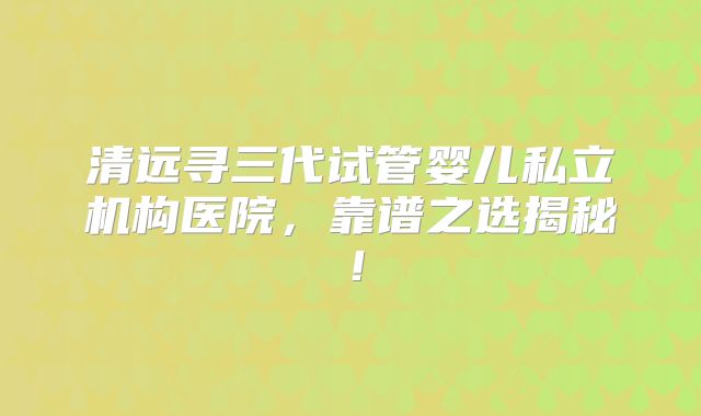 清远寻三代试管婴儿私立机构医院，靠谱之选揭秘！