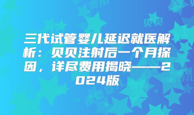 三代试管婴儿延迟就医解析：贝贝注射后一个月探因，详尽费用揭晓——2024版