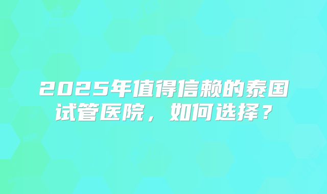 2025年值得信赖的泰国试管医院，如何选择？