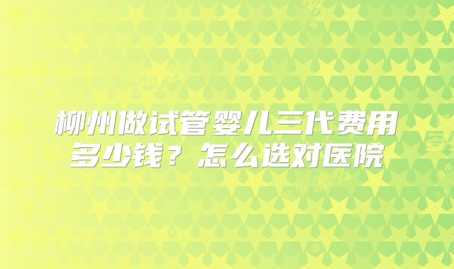 柳州做试管婴儿三代费用多少钱？怎么选对医院