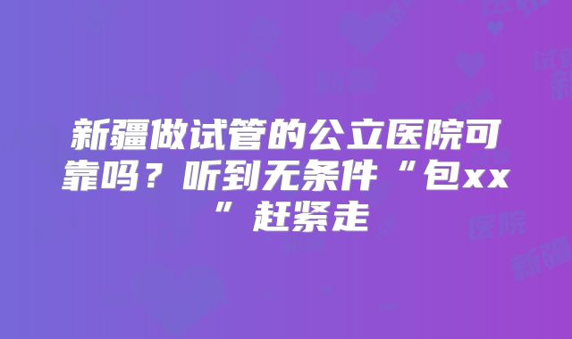 新疆做试管的公立医院可靠吗？听到无条件“包xx”赶紧走