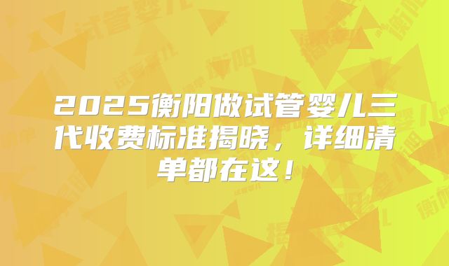 2025衡阳做试管婴儿三代收费标准揭晓，详细清单都在这！