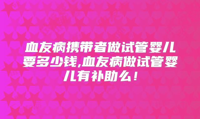 血友病携带者做试管婴儿要多少钱,血友病做试管婴儿有补助么！