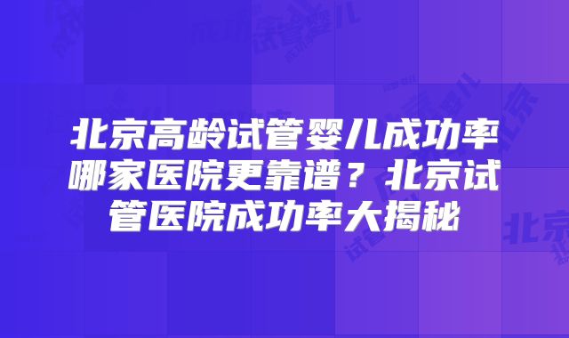 北京高龄试管婴儿成功率哪家医院更靠谱？北京试管医院成功率大揭秘