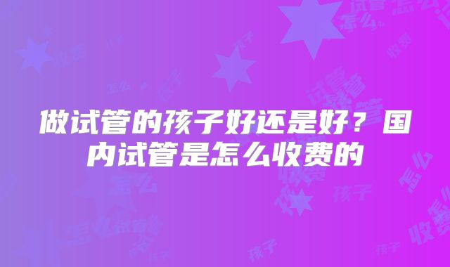 做试管的孩子好还是好？国内试管是怎么收费的