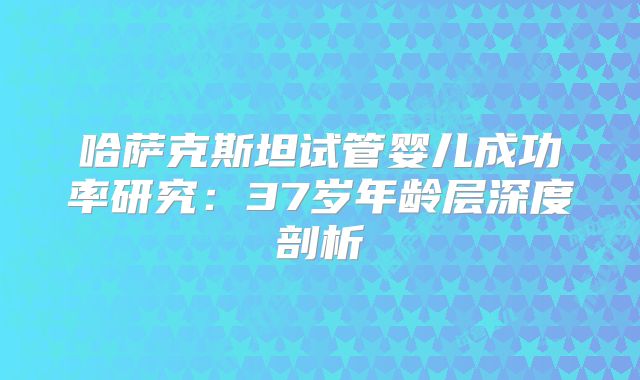 哈萨克斯坦试管婴儿成功率研究：37岁年龄层深度剖析