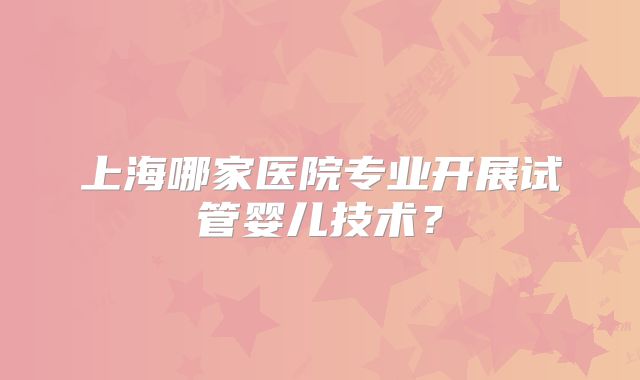 上海哪家医院专业开展试管婴儿技术？