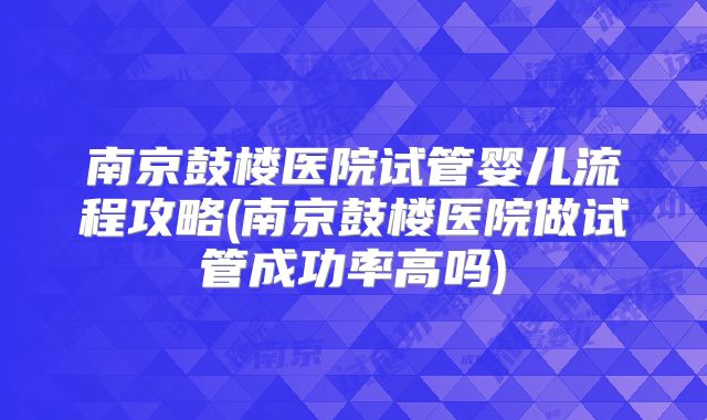 南京鼓楼医院试管婴儿流程攻略(南京鼓楼医院做试管成功率高吗)