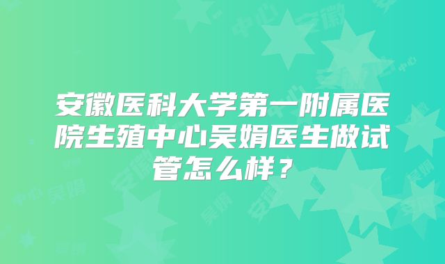 安徽医科大学第一附属医院生殖中心吴娟医生做试管怎么样?