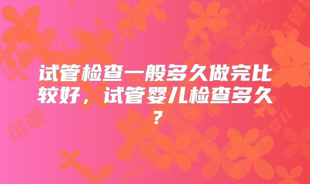 试管检查一般多久做完比较好，试管婴儿检查多久？