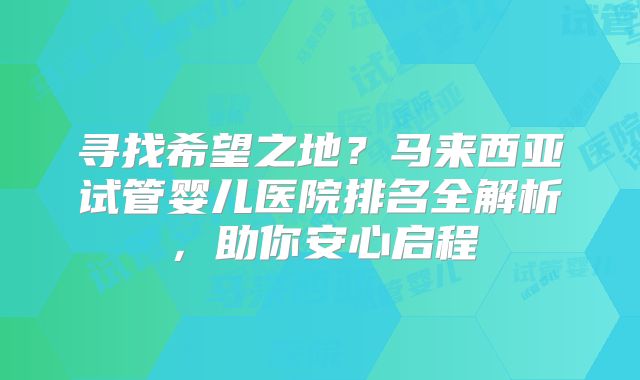 寻找希望之地?马来西亚试管婴儿医院排名全解析,助你安心启程