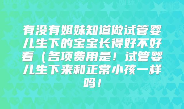 有没有姐妹知道做试管婴儿生下的宝宝长得好不好看（各项费用是！试管婴儿生下来和正常小孩一样吗！