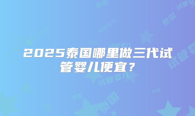 2025泰国哪里做三代试管婴儿便宜？