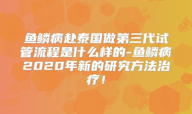 鱼鳞病赴泰国做第三代试管流程是什么样的-鱼鳞病2020年新的研究方法治疗!