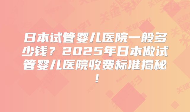 日本试管婴儿医院一般多少钱？2025年日本做试管婴儿医院收费标准揭秘！