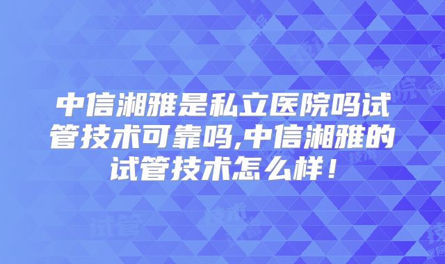 中信湘雅是私立医院吗试管技术可靠吗,中信湘雅的试管技术怎么样！