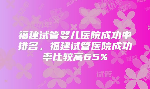 福建试管婴儿医院成功率排名,福建试管医院成功率比较高65%