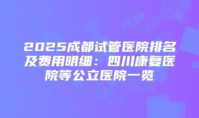 2025成都试管医院排名及费用明细:四川康复医院等公立医院一览