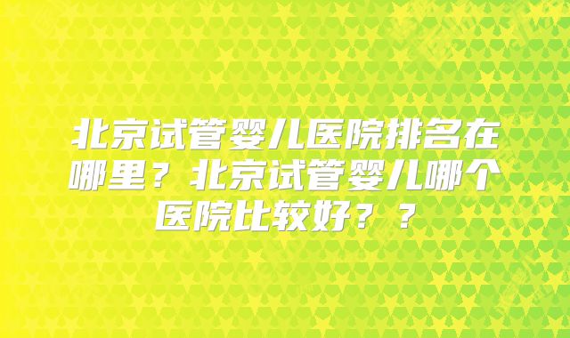 北京试管婴儿医院排名在哪里？北京试管婴儿哪个医院比较好？？