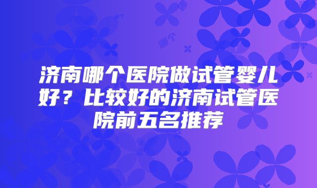 济南哪个医院做试管婴儿好？比较好的济南试管医院前五名推荐