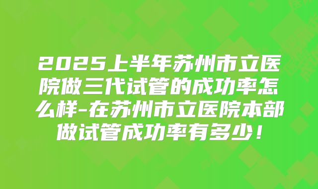 2025上半年苏州市立医院做三代试管的成功率怎么样-在苏州市立医院本部做试管成功率有多少!