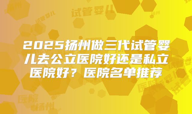 2025扬州做三代试管婴儿去公立医院好还是私立医院好？医院名单推荐