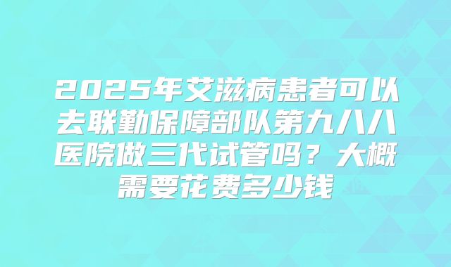 2025年艾滋病患者可以去联勤保障部队第九八八医院做三代试管吗?大概需要花费多少钱