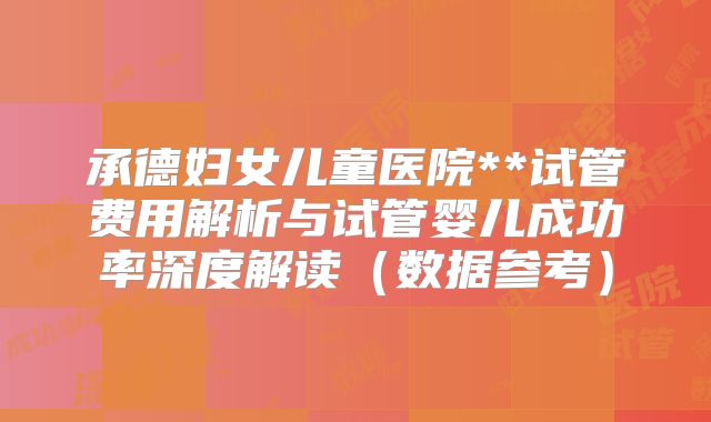 承德妇女儿童医院**试管费用解析与试管婴儿成功率深度解读（数据参考）