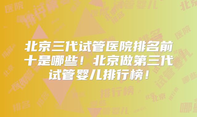 北京三代试管医院排名前十是哪些！北京做第三代试管婴儿排行榜！