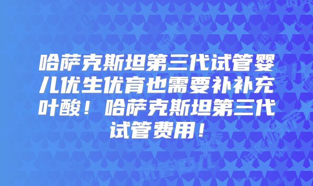 哈萨克斯坦第三代试管婴儿优生优育也需要补补充叶酸!哈萨克斯坦第三代试管费用!