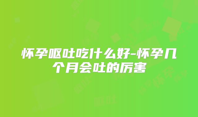 怀孕呕吐吃什么好-怀孕几个月会吐的厉害