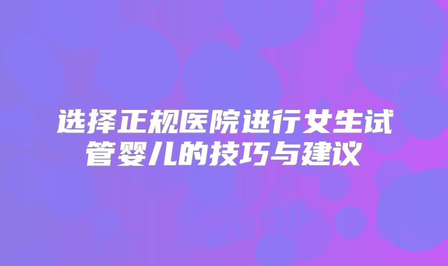 选择正规医院进行女生试管婴儿的技巧与建议