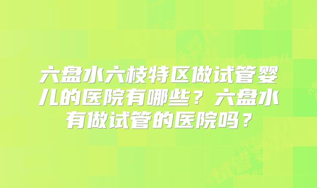 六盘水六枝特区做试管婴儿的医院有哪些?六盘水有做试管的医院吗?