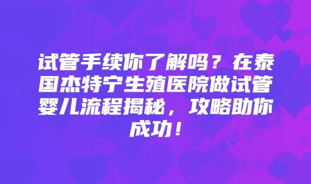 试管手续你了解吗？在泰国杰特宁生殖医院做试管婴儿流程揭秘，攻略助你成功！