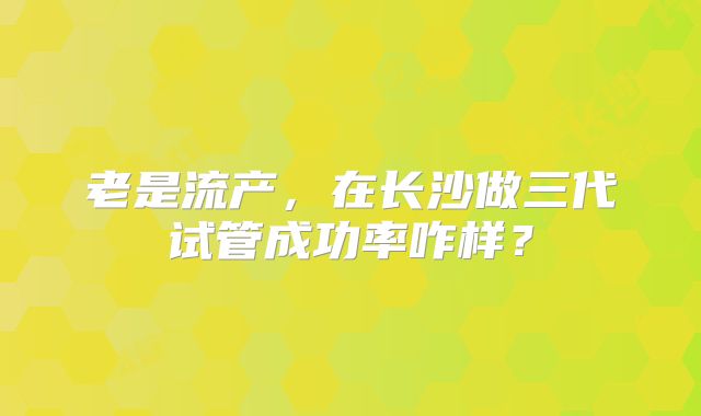 老是流产,在长沙做三代试管成功率咋样?